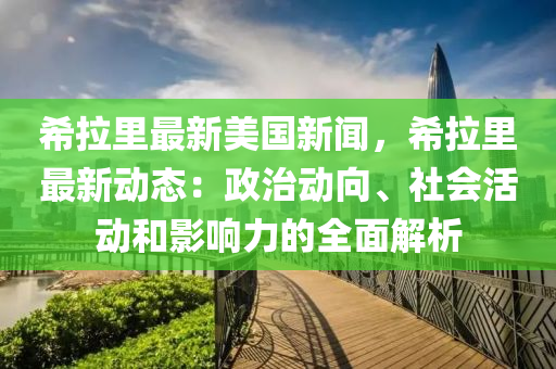 希拉里最新美国新闻，希拉里最新动态：政治动向、社会活动和影响力的全面解析