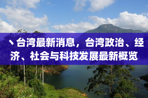 丶台湾最新消息，台湾政治、经济、社会与科技发展最新概览