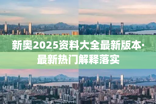 新奥2025资料大全最新版本·最新热门解释落实