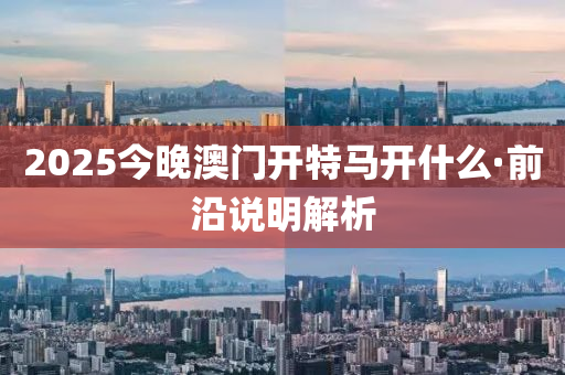 2025今晚澳门开特马开什么·前沿说明解析