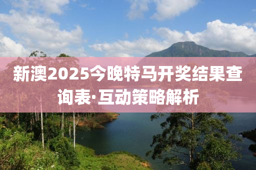 新澳2025今晚特马开奖结果查询表·互动策略解析