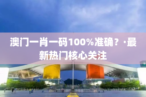 澳门一肖一码100%准确？·最新热门核心关注