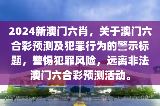 2024新澳门六肖，关于澳门六合彩预测及犯罪行为的警示标题，警惕犯罪风险，远离非法澳门六合彩预测活动。