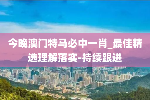 今晚澳门特马必中一肖_最佳精选理解落实-持续跟进