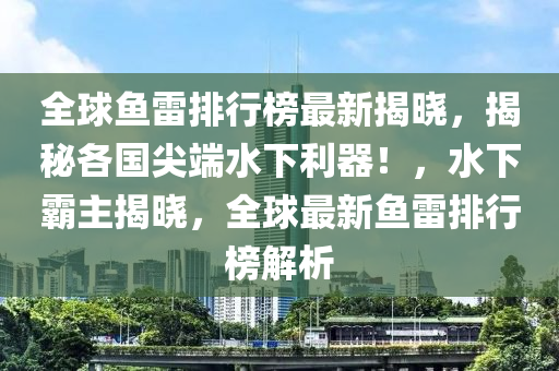 全球鱼雷排行榜最新揭晓，揭秘各国尖端水下利器！，水下霸主揭晓，全球最新鱼雷排行榜解析