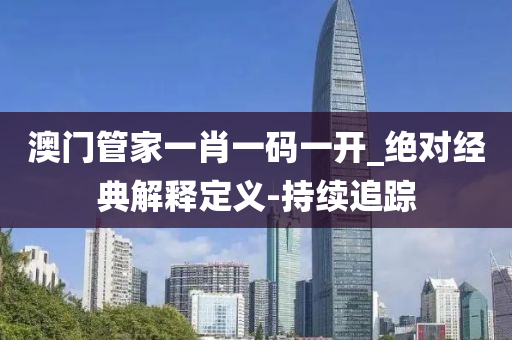 澳门管家一肖一码一开_绝对经典解释定义-持续追踪