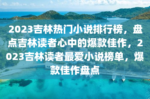 2023吉林热门小说排行榜，盘点吉林读者心中的爆款佳作，2023吉林读者最爱小说榜单，爆款佳作盘点