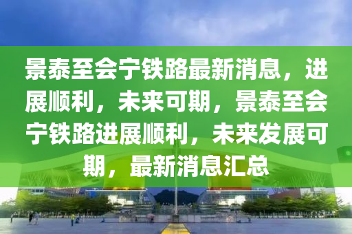 景泰至会宁铁路最新消息，进展顺利，未来可期，景泰至会宁铁路进展顺利，未来发展可期，最新消息汇总