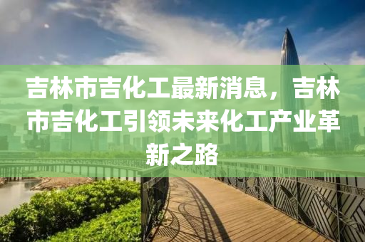 吉林市吉化工最新消息，吉林市吉化工引领未来化工产业革新之路