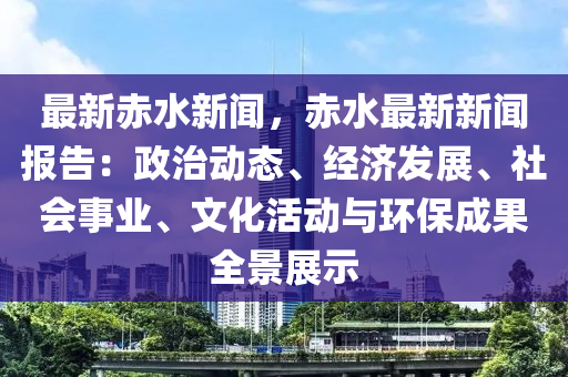 最新赤水新闻，赤水最新新闻报告：政治动态、经济发展、社会事业、文化活动与环保成果全景展示