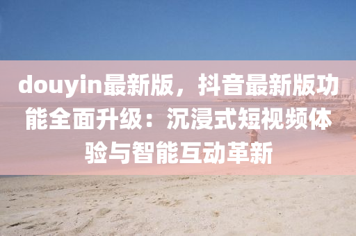 douyin最新版，抖音最新版功能全面升级：沉浸式短视频体验与智能互动革新