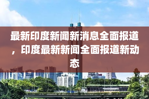 最新印度新闻新消息全面报道，印度最新新闻全面报道新动态