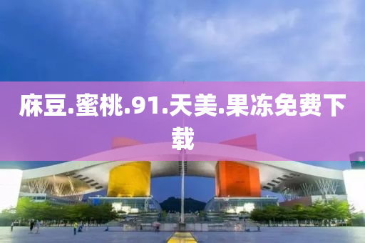 庥豆.蜜桃.91.天美.果冻免费下载