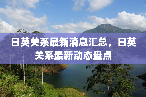 日英关系最新消息汇总，日英关系最新动态盘点