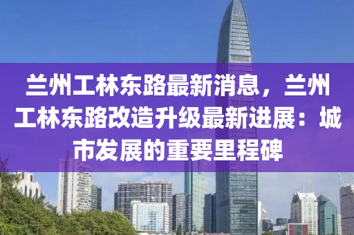 兰州工林东路最新消息，兰州工林东路改造升级最新进展：城市发展的重要里程碑