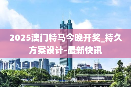 2025澳门特马今晚开奖_持久方案设计-最新快讯