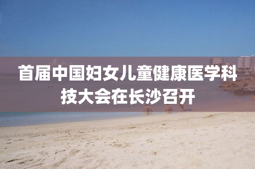 首届中国妇女儿童健康医学科技大会在长沙召开