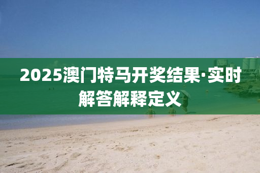 2025澳门特马开奖结果·实时解答解释定义