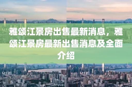 雅颂江景房出售最新消息，雅颂江景房最新出售消息及全面介绍