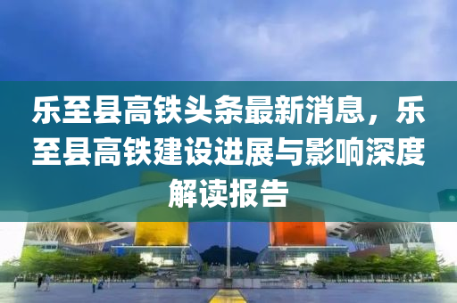 乐至县高铁头条最新消息，乐至县高铁建设进展与影响深度解读报告