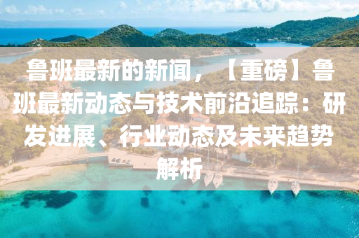 鲁班最新的新闻，【重磅】鲁班最新动态与技术前沿追踪：研发进展、行业动态及未来趋势解析