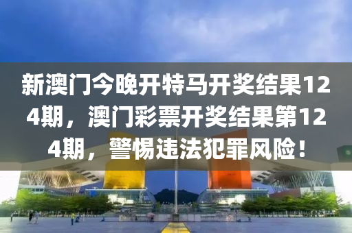 新澳门今晚开特马开奖结果124期，澳门彩票开奖结果第124期，警惕违法犯罪风险！