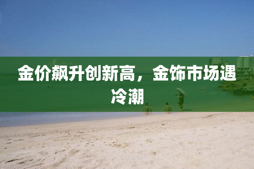 金价飙升创新高，金饰市场遇冷潮