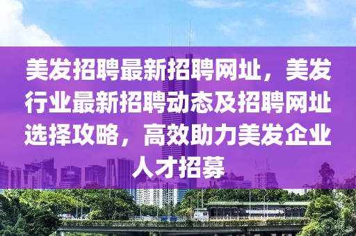 美发招聘最新招聘网址，美发行业最新招聘动态及招聘网址选择攻略，高效助力美发企业人才招募