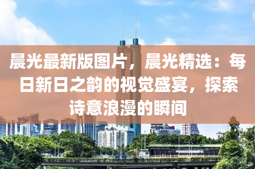 晨光最新版图片，晨光精选：每日新日之韵的视觉盛宴，探索诗意浪漫的瞬间