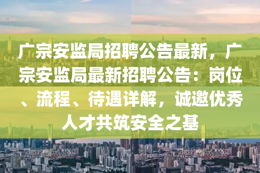 广宗安监局招聘公告最新，广宗安监局最新招聘公告：岗位、流程、待遇详解，诚邀优秀人才共筑安全之基