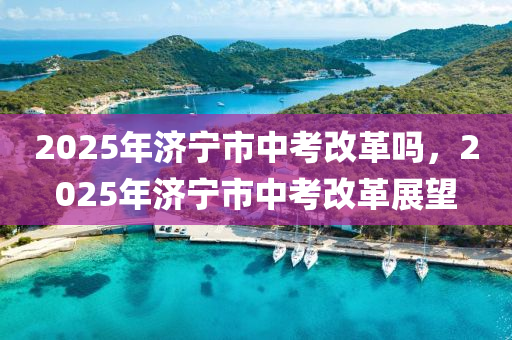 2025年济宁市中考改革吗，2025年济宁市中考改革展望