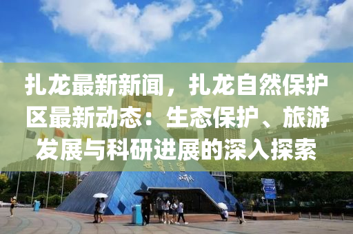 扎龙最新新闻，扎龙自然保护区最新动态：生态保护、旅游发展与科研进展的深入探索