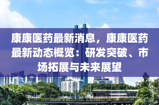 康康医药最新消息，康康医药最新动态概览：研发突破、市场拓展与未来展望
