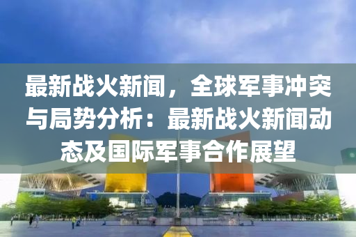 最新战火新闻，全球军事冲突与局势分析：最新战火新闻动态及国际军事合作展望