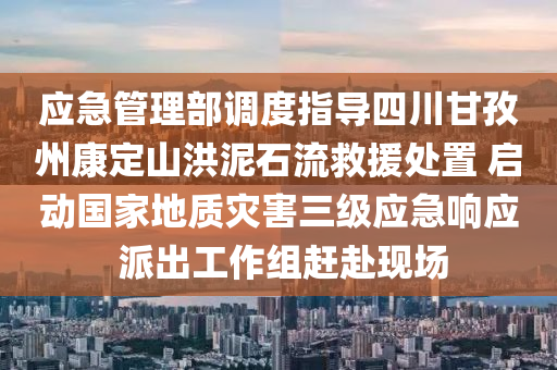 应急管理部调度指导四川甘孜州康定山洪泥石流救援处置 启动国家地质灾害三级应急响应 派出工作组赶赴现场