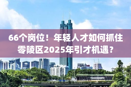 66个岗位！年轻人才如何抓住零陵区2025年引才机遇？
