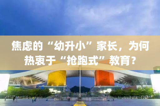 焦虑的“幼升小”家长，为何热衷于“抢跑式”教育？