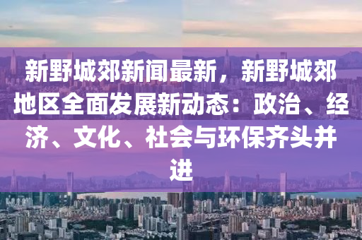 新野城郊新闻最新，新野城郊地区全面发展新动态：政治、经济、文化、社会与环保齐头并进