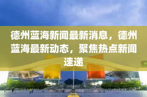德州蓝海新闻最新消息，德州蓝海最新动态，聚焦热点新闻速递