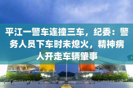 平江一警车连撞三车，纪委：警务人员下车时未熄火，精神病人开走车辆肇事