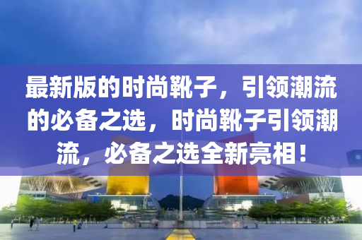 最新版的时尚靴子，引领潮流的必备之选，时尚靴子引领潮流，必备之选全新亮相！