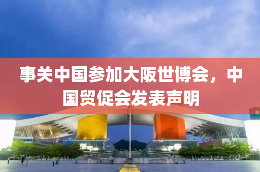事关中国参加大阪世博会，中国贸促会发表声明