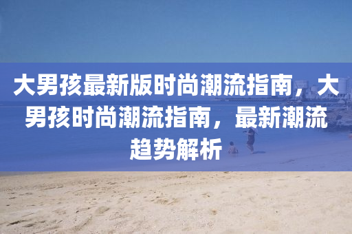大男孩最新版时尚潮流指南，大男孩时尚潮流指南，最新潮流趋势解析