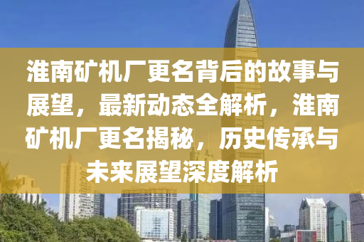 淮南矿机厂更名背后的故事与展望，最新动态全解析，淮南矿机厂更名揭秘，历史传承与未来展望深度解析
