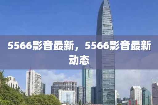 5566影音最新，5566影音最新动态
