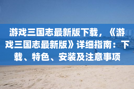 游戏三国志最新版下载，《游戏三国志最新版》详细指南：下载、特色、安装及注意事项