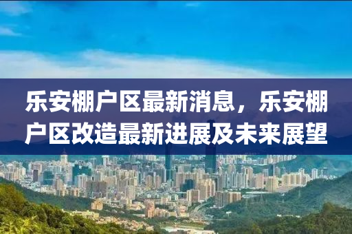 乐安棚户区最新消息，乐安棚户区改造最新进展及未来展望