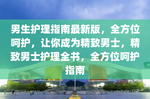 男生护理指南最新版，全方位呵护，让你成为精致男士，精致男士护理全书，全方位呵护指南