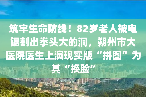 筑牢生命防线！82岁老人被电锯割出拳头大的洞，朔州市大医院医生上演现实版“拼图”为其“换脸”