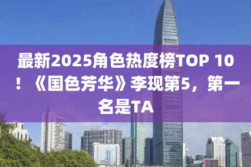 最新2025角色热度榜TOP 10！《国色芳华》李现第5，第一名是TA